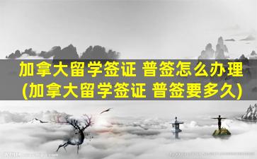 加拿大留学签证 普签怎么办理(加拿大留学签证 普签要多久)